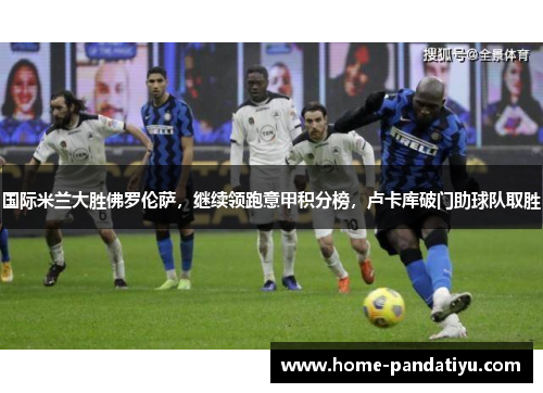 国际米兰大胜佛罗伦萨，继续领跑意甲积分榜，卢卡库破门助球队取胜