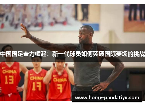 中国国足奋力崛起：新一代球员如何突破国际赛场的挑战