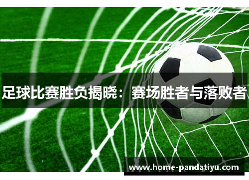 足球比赛胜负揭晓：赛场胜者与落败者